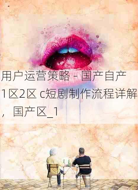 用户运营策略 - 国产自产 1区2区 c短剧制作流程详解,国产区_1