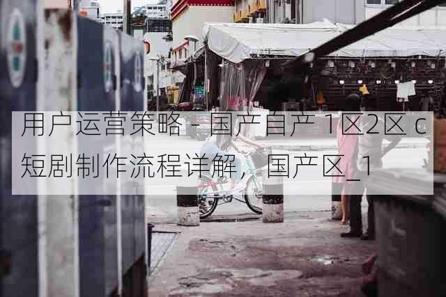 用户运营策略 - 国产自产 1区2区 c短剧制作流程详解,国产区_1