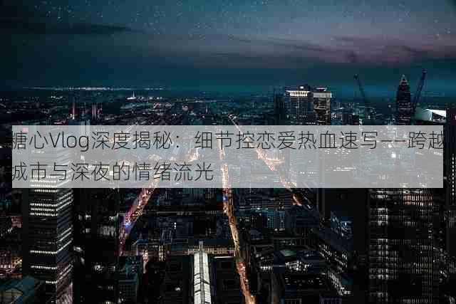 糖心Vlog深度揭秘:细节控恋爱热血速写——跨越城市与深夜的情绪流光