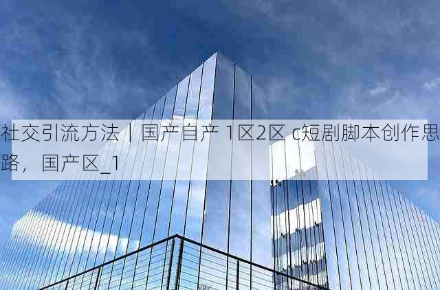 社交引流方法｜国产自产 1区2区 c短剧脚本创作思路，国产区_1